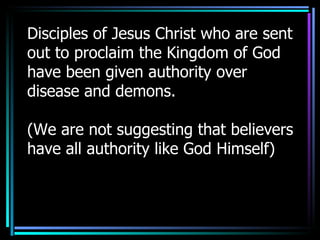 Disciples of Jesus Christ who are sent out to proclaim the Kingdom of God have been given authority over disease and demons. (We are not suggesting that believers have all authority like God Himself) 