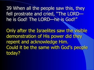39 When all the people saw this, they fell prostrate and cried, “The LORD—he is God! The LORD—he is God!”  Only after the Israelites saw the visible demonstration of His power did they repent and acknowledge Him. Could it be the same with God’s people today? 
