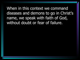When in this context we command diseases and demons to go in Christ’s name, we speak with faith of God, without doubt or fear of failure.  