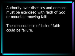 Authority over diseases and demons must be exercised with faith of God or mountain-moving faith. The consequence of lack of faith could be failure. 