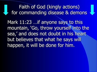 Faith of God (kingly actions) for commanding disease & demons Mark 11: 23  … if anyone says to this mountain, ‘Go, throw yourself into the sea,’ and does not doubt in his heart but believes that what he says will happen, it will be done for him. 