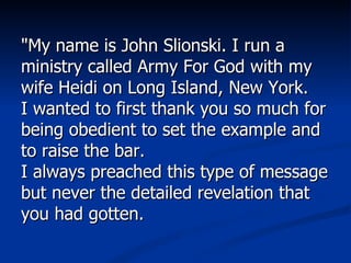 "My name is John Slionski. I run a ministry called Army For God with my wife Heidi on Long Island, New York.  I wanted to first thank you so much for being obedient to set the example and to raise the bar.  I always preached this type of message but never the detailed revelation that you had gotten.  