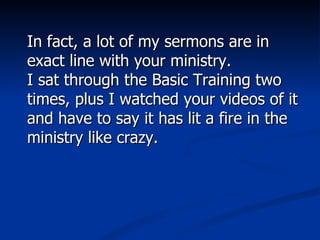 In fact, a lot of my sermons are in exact line with your ministry.  I sat through the Basic Training two times, plus I watched your videos of it and have to say it has lit a fire in the ministry like crazy. 