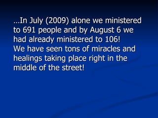 … In July (2009) alone we ministered to 691 people and by August 6 we had already ministered to 106!  We have seen tons of miracles and healings taking place right in the middle of the street!  