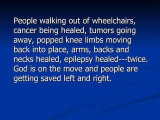 People walking out of wheelchairs, cancer being healed, tumors going away, popped knee limbs moving back into place, arms, backs and necks healed, epilepsy healed---twice. God is on the move and people are getting saved left and right.  