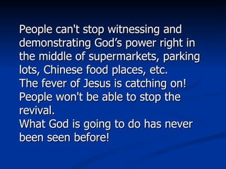 People can't stop witnessing and demonstrating God’s power right in the middle of supermarkets, parking lots, Chinese food places, etc.  The fever of Jesus is catching on! People won't be able to stop the revival. What God is going to do has never been seen before!  