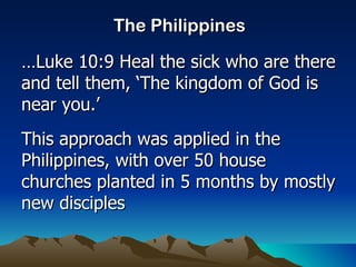 The Philippines … Luke 10:9 Heal the sick who are there and tell them, ‘The kingdom of God is near you.’ This approach was applied in the Philippines, with over 50 house churches planted in 5 months by mostly new disciples 