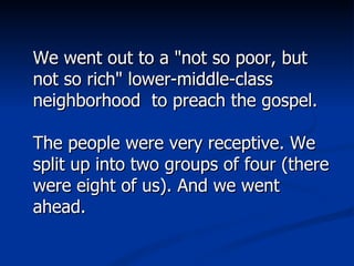 We went out to a "not so poor, but not so rich" lower-middle-class neighborhood  to preach the gospel.  The people were very receptive. We split up into two groups of four (there were eight of us). And we went ahead.  