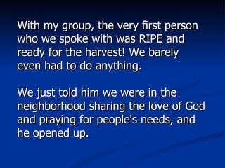 With my group, the very first person who we spoke with was RIPE and ready for the harvest! We barely even had to do anything.  We just told him we were in the neighborhood sharing the love of God and praying for people's needs, and he opened up.  