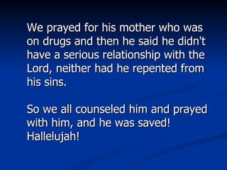 We prayed for his mother who was on drugs and then he said he didn't have a serious relationship with the Lord, neither had he repented from his sins. So we all counseled him and prayed with him, and he was saved! Hallelujah! 