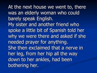 At the next house we went to, there was an elderly woman who could barely speak English.  My sister and another friend who spoke a little bit of Spanish told her why we were there and asked if she needed prayer for anything. She then exclaimed that a nerve in her leg, from her hip all the way down to her ankles, had been bothering her.   