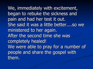 We, immediately with excitement, began to rebuke the sickness and pain and had her test it out.  She said it was a little better....so we ministered to her again.  After the second time she was completely healed!  We were able to pray for a number of people and share the gospel with them.  