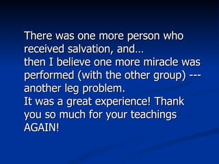There was one more person who received salvation, and… then I believe one more miracle was performed (with the other group) ---another leg problem.  It was a great experience! Thank you so much for your teachings AGAIN! 