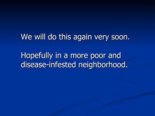 We will do this again very soon. Hopefully in a more poor and disease-infested neighborhood. 