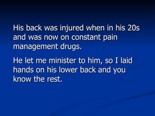 His back was injured when in his 20s and was now on constant pain management drugs.  He let me minister to him, so I laid hands on his lower back and you know the rest.  