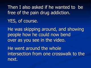Then I also asked if he wanted to  be free of the pain drug addiction. YES, of course.  He was skipping around, and showing people how he could now bend over as you see in the video.  He went around the whole intersection from one crosswalk to the next.  