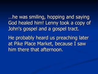 … he was smiling, hopping and saying God healed him! Lenny took a copy of John's gospel and a gospel tract.  He probably heard us preaching later at Pike Place Market, because I saw him there that afternoon. 