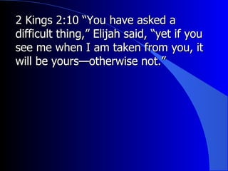 2 Kings 2:10 “You have asked a difficult thing,” Elijah said, “yet if you see me when I am taken from you, it will be yours—otherwise not.”  