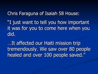 Chris Faraguna of Isaiah 58 House: “ I just want to tell you how important it was for you to come here when you did.  … It affected our Haiti mission trip tremendously. We saw over 80 people healed and over 100 people saved.” 