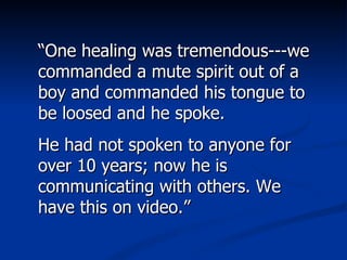 “ One healing was tremendous---we commanded a mute spirit out of a boy and commanded his tongue to be loosed and he spoke.  He had not spoken to anyone for over 10 years; now he is communicating with others. We have this on video.” 