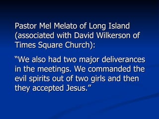 Pastor Mel Melato of Long Island (associated with David Wilkerson of Times Square Church): “ We also had two major deliverances in the meetings. We commanded the evil spirits out of two girls and then they accepted Jesus.” 