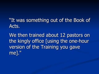 “ It was something out of the Book of Acts.  We then trained about 12 pastors on the kingly office [using the one-hour version of the Training you gave me]." 