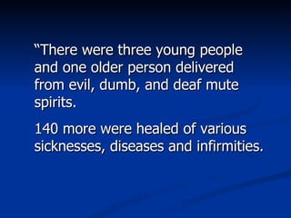 “ There were three young people and one older person delivered from evil, dumb, and deaf mute spirits.  140 more were healed of various sicknesses, diseases and infirmities.  