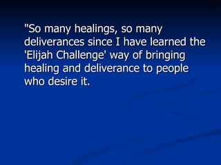 "So many healings, so many deliverances since I have learned the 'Elijah Challenge' way of bringing healing and deliverance to people who desire it. 