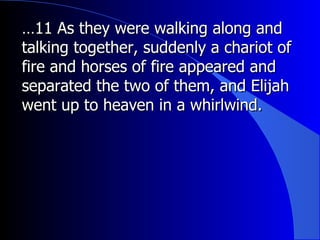… 11 As they were walking along and talking together, suddenly a chariot of fire and horses of fire appeared and separated the two of them, and Elijah went up to heaven in a whirlwind.  