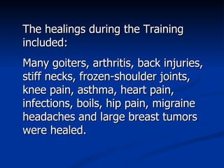 The healings during the Training included: Many goiters, arthritis, back injuries, stiff necks, frozen-shoulder joints, knee pain, asthma, heart pain, infections, boils, hip pain, migraine headaches and large breast tumors were healed. 