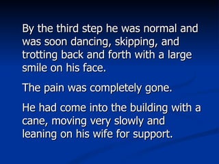 By the third step he was normal and was soon dancing, skipping, and trotting back and forth with a large smile on his face.  The pain was completely gone.  He had come into the building with a cane, moving very slowly and leaning on his wife for support. 
