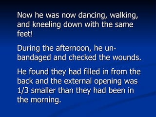 Now he was now dancing, walking, and kneeling down with the same feet!  During the afternoon, he un-bandaged and checked the wounds. He found they had filled in from the back and the external opening was 1/3 smaller than they had been in the morning.  
