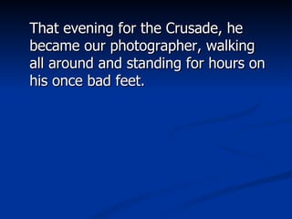That evening for the Crusade, he became our photographer, walking all around and standing for hours on his once bad feet. 