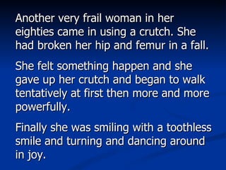 Another very frail woman in her eighties came in using a crutch. She had broken her hip and femur in a fall.  She felt something happen and she gave up her crutch and began to walk tentatively at first then more and more powerfully.  Finally she was smiling with a toothless smile and turning and dancing around in joy. 