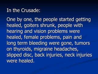 In the Crusade: One by one, the people started getting healed, goiters shrunk, people with hearing and vision problems were healed, female problems, pain and long term bleeding were gone, tumors on thyroids, migraine headaches, slipped disc, back injuries, neck injuries were healed. 