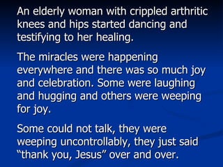 An elderly woman with crippled arthritic knees and hips started dancing and testifying to her healing. The miracles were happening everywhere and there was so much joy and celebration. Some were laughing and hugging and others were weeping for joy.  Some could not talk, they were weeping uncontrollably, they just said “thank you, Jesus” over and over. 