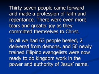 Thirty-seven people came forward and made a profession of faith and repentance. There were even more tears and greater joy as they committed themselves to Christ. In all we had 63 people healed, 2 delivered from demons, and 50 newly trained Filipino evangelists were now ready to do kingdom work in the power and authority of Jesus’ name.  