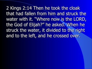 2 Kings 2:14 Then he took the cloak that had fallen from him and struck the water with it. “Where now is the LORD, the God of Elijah?” he asked. When he struck the water, it divided to the right and to the left, and he crossed over. 