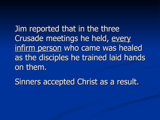 Jim reported that in the three Crusade meetings he held,  every infirm person  who came was healed as the disciples he trained laid hands on them. Sinners accepted Christ as a result. 