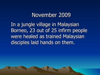 November 2009 In a jungle village in Malaysian Borneo, 23 out of 25 infirm people were healed as trained Malaysian disciples laid hands on them. 