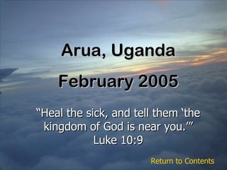 Arua, Uganda February 2005 “ Heal the sick, and tell them ‘the kingdom of God is near you.’” Luke 10:9 Return to Contents 