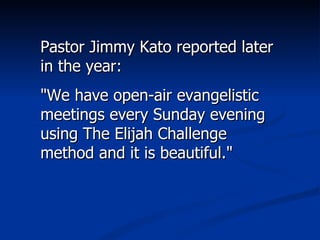 Pastor Jimmy Kato reported later in the year:  "We have open-air evangelistic meetings every Sunday evening using The Elijah Challenge method and it is beautiful."  