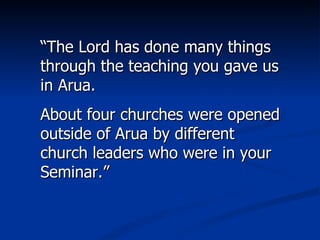 “ The Lord has done many things through the teaching you gave us in Arua.  About four churches were opened outside of Arua by different church leaders who were in your Seminar.” 