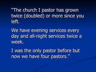 “ The church I pastor has grown twice (doubled) or more since you left.  We have evening services every day and all-night services twice a week.  I was the only pastor before but now we have four pastors.” 