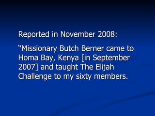 Reported in November 2008: “ Missionary Butch Berner came to Homa Bay, Kenya [in September 2007] and taught The Elijah Challenge to my sixty members.  