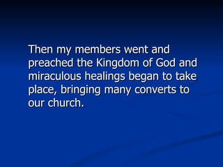 Then my members went and preached the Kingdom of God and miraculous healings began to take place, bringing many converts to our church.  