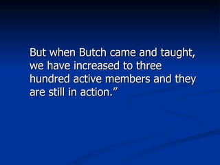 But when Butch came and taught, we have increased to three hundred active members and they are still in action.” 
