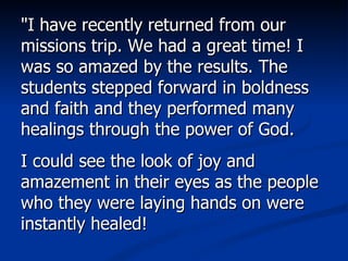 "I have recently returned from our missions trip. We had a great time! I was so amazed by the results. The students stepped forward in boldness and faith and they performed many healings through the power of God.  I could see the look of joy and amazement in their eyes as the people who they were laying hands on were instantly healed!  