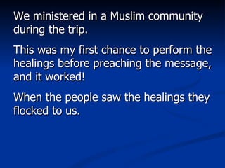 We ministered in a Muslim community during the trip.  This was my first chance to perform the healings before preaching the message, and it worked!  When the people saw the healings they flocked to us.  