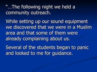 “… The following night we held a community outreach.  While setting up our sound equipment we discovered that we were in a Muslim area and that some of them were already complaining about us.  Several of the students began to panic and looked to me for guidance.  